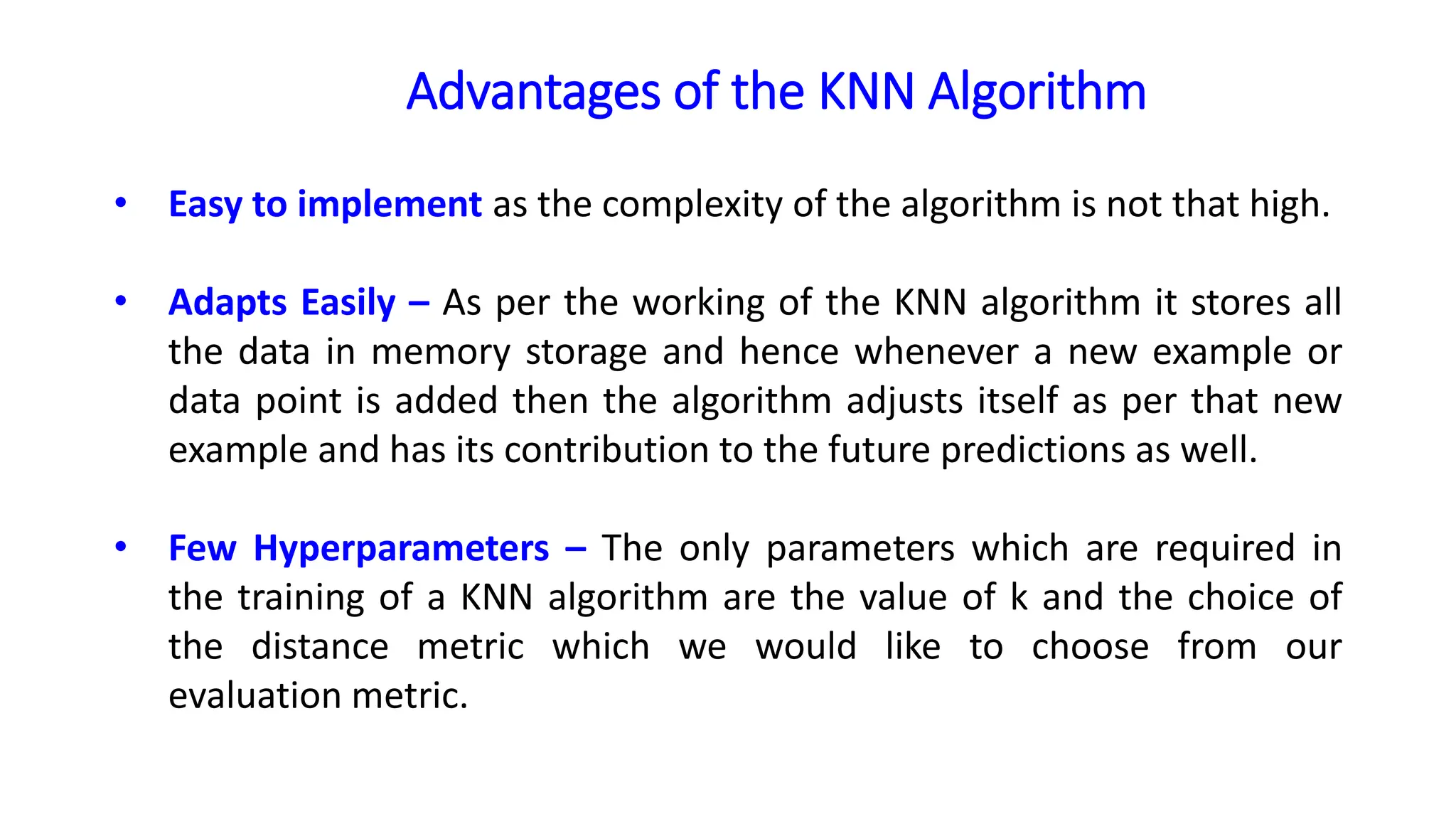 Advantages of the KNN Algorithm
• Easy to implement as the complexity of the algorithm is not that high.
• Adapts Easily – As per the working of the KNN algorithm it stores all
the data in memory storage and hence whenever a new example or
data point is added then the algorithm adjusts itself as per that new
example and has its contribution to the future predictions as well.
• Few Hyperparameters – The only parameters which are required in
the training of a KNN algorithm are the value of k and the choice of
the distance metric which we would like to choose from our
evaluation metric.
 