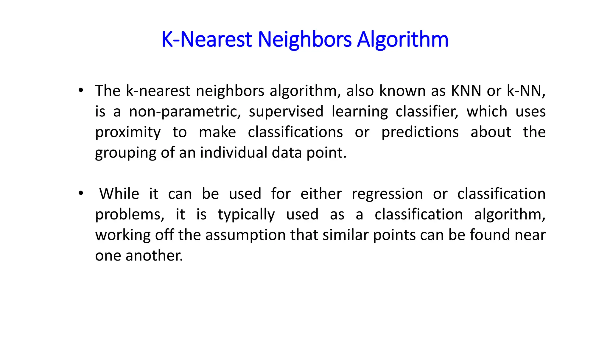 K-Nearest Neighbors Algorithm
• The k-nearest neighbors algorithm, also known as KNN or k-NN,
is a non-parametric, supervised learning classifier, which uses
proximity to make classifications or predictions about the
grouping of an individual data point.
• While it can be used for either regression or classification
problems, it is typically used as a classification algorithm,
working off the assumption that similar points can be found near
one another.
 