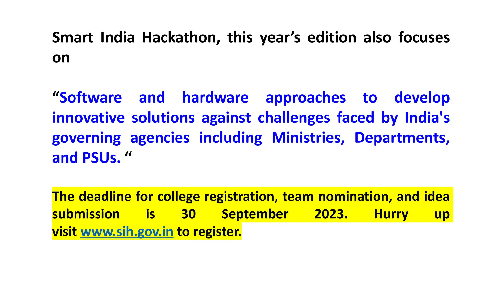 Smart India Hackathon, this year’s edition also focuses
on
“Software and hardware approaches to develop
innovative solutions against challenges faced by India's
governing agencies including Ministries, Departments,
and PSUs. “
The deadline for college registration, team nomination, and idea
submission is 30 September 2023. Hurry up
visit www.sih.gov.in to register.
 
