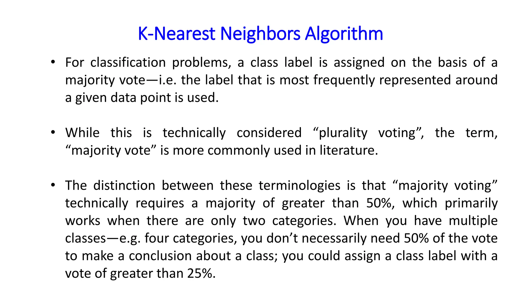 K-Nearest Neighbors Algorithm
• For classification problems, a class label is assigned on the basis of a
majority vote—i.e. the label that is most frequently represented around
a given data point is used.
• While this is technically considered “plurality voting”, the term,
“majority vote” is more commonly used in literature.
• The distinction between these terminologies is that “majority voting”
technically requires a majority of greater than 50%, which primarily
works when there are only two categories. When you have multiple
classes—e.g. four categories, you don’t necessarily need 50% of the vote
to make a conclusion about a class; you could assign a class label with a
vote of greater than 25%.
 