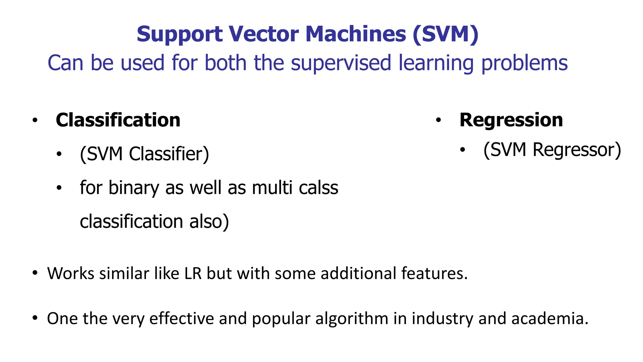 Support Vector Machines (SVM)
Can be used for both the supervised learning problems
• Classification
• (SVM Classifier)
• for binary as well as multi calss
classification also)
• Regression
• (SVM Regressor)
• Works similar like LR but with some additional features.
• One the very effective and popular algorithm in industry and academia.
 