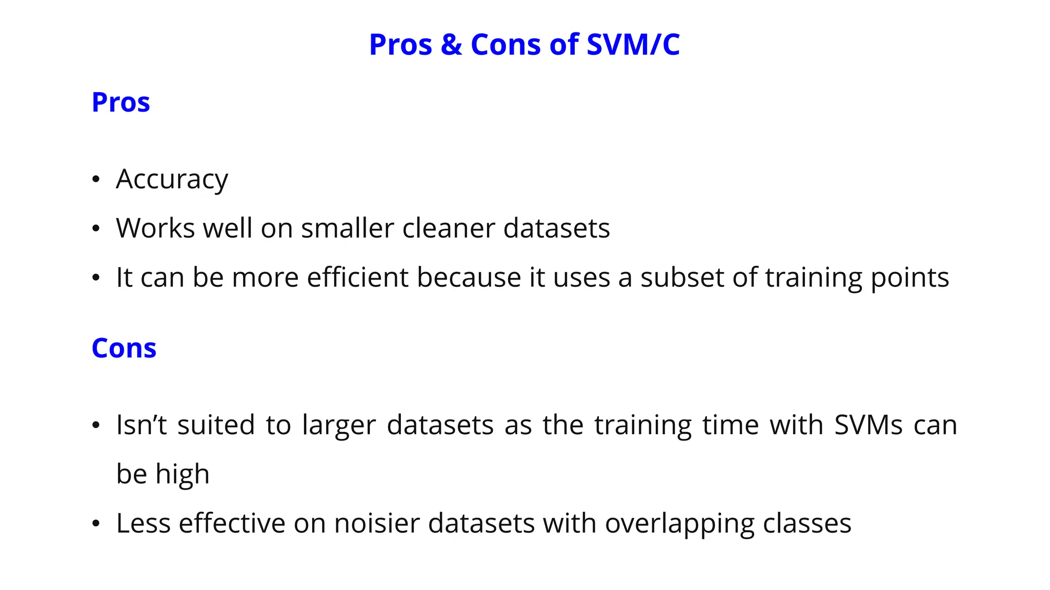 Pros & Cons of SVM/C
Pros
• Accuracy
• Works well on smaller cleaner datasets
• It can be more efficient because it uses a subset of training points
Cons
• Isn’t suited to larger datasets as the training time with SVMs can
be high
• Less effective on noisier datasets with overlapping classes
 