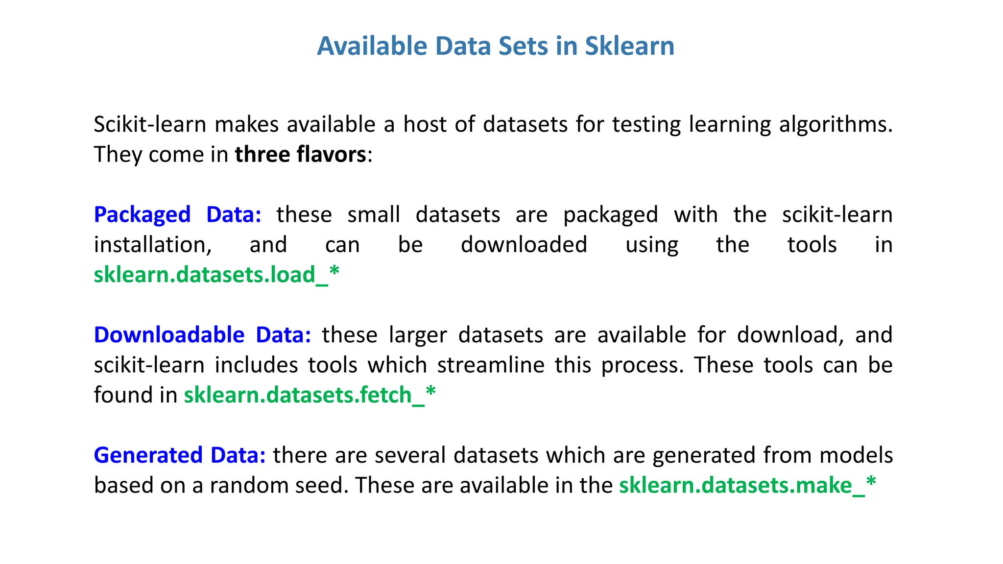 Available Data Sets in Sklearn
Scikit-learn makes available a host of datasets for testing learning algorithms.
They come in three flavors:
Packaged Data: these small datasets are packaged with the scikit-learn
installation, and can be downloaded using the tools in
sklearn.datasets.load_*
Downloadable Data: these larger datasets are available for download, and
scikit-learn includes tools which streamline this process. These tools can be
found in sklearn.datasets.fetch_*
Generated Data: there are several datasets which are generated from models
based on a random seed. These are available in the sklearn.datasets.make_*
 