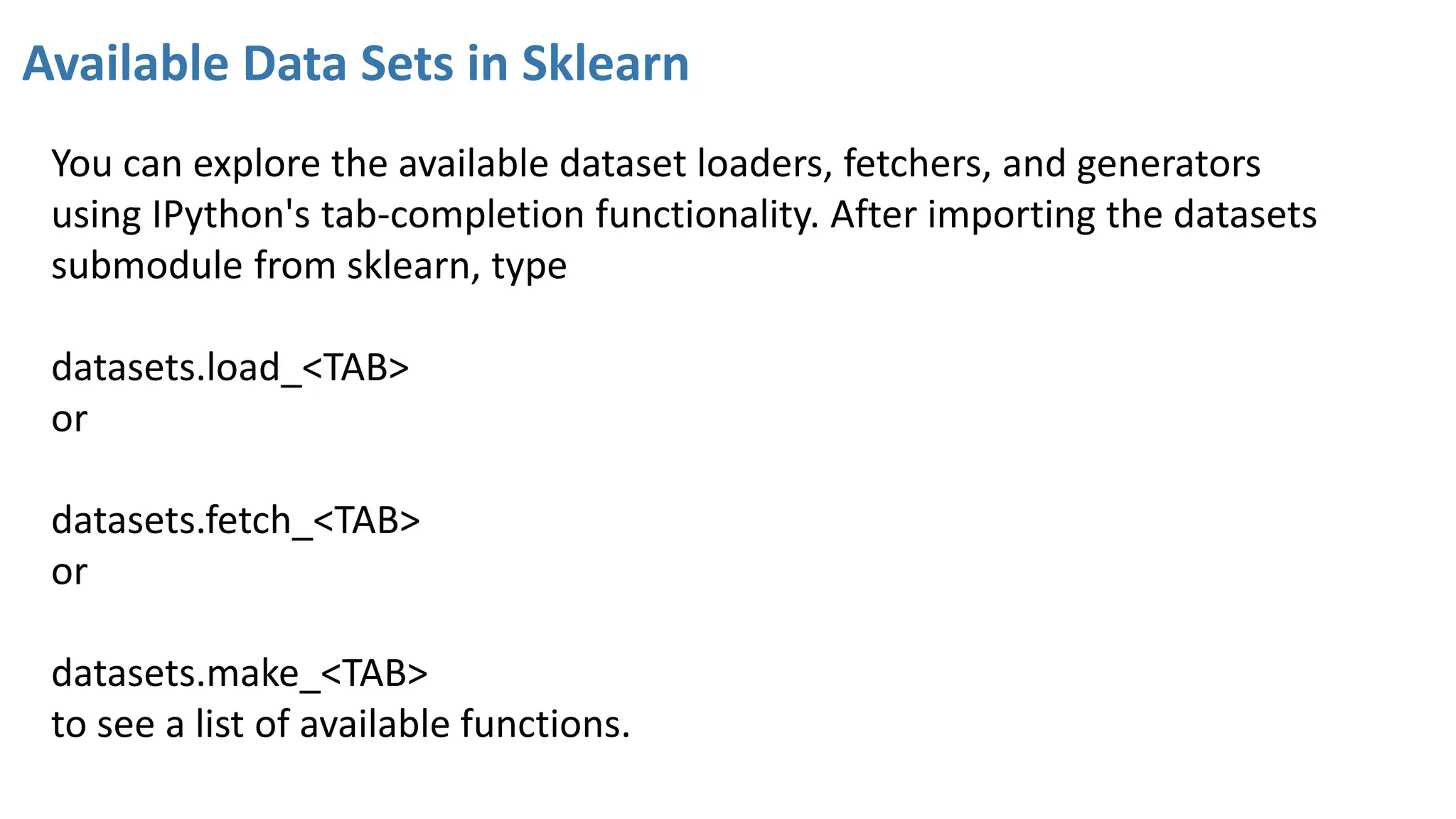 Available Data Sets in Sklearn
You can explore the available dataset loaders, fetchers, and generators
using IPython's tab-completion functionality. After importing the datasets
submodule from sklearn, type
datasets.load_<TAB>
or
datasets.fetch_<TAB>
or
datasets.make_<TAB>
to see a list of available functions.
 