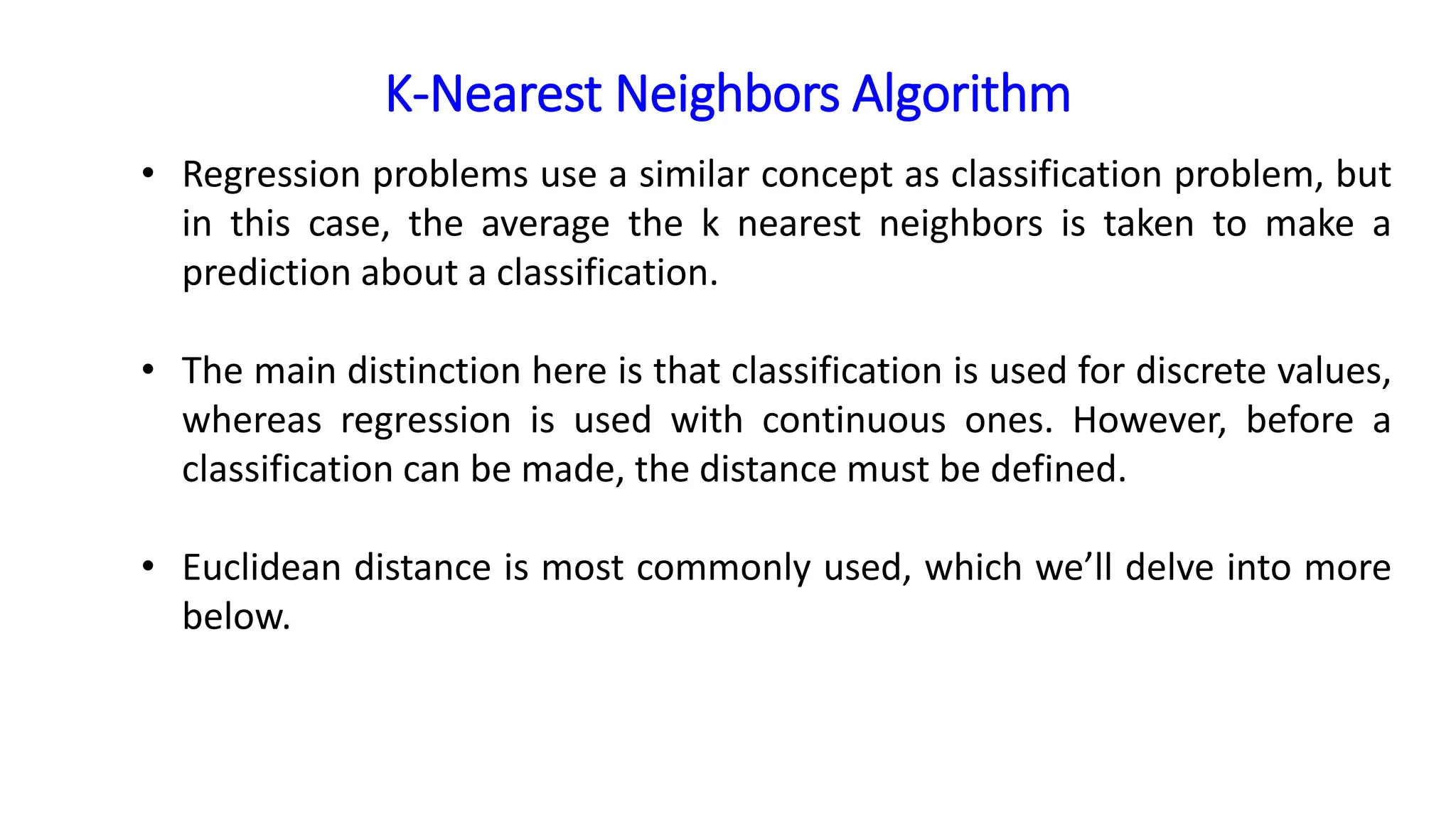 K-Nearest Neighbors Algorithm
• Regression problems use a similar concept as classification problem, but
in this case, the average the k nearest neighbors is taken to make a
prediction about a classification.
• The main distinction here is that classification is used for discrete values,
whereas regression is used with continuous ones. However, before a
classification can be made, the distance must be defined.
• Euclidean distance is most commonly used, which we’ll delve into more
below.
 