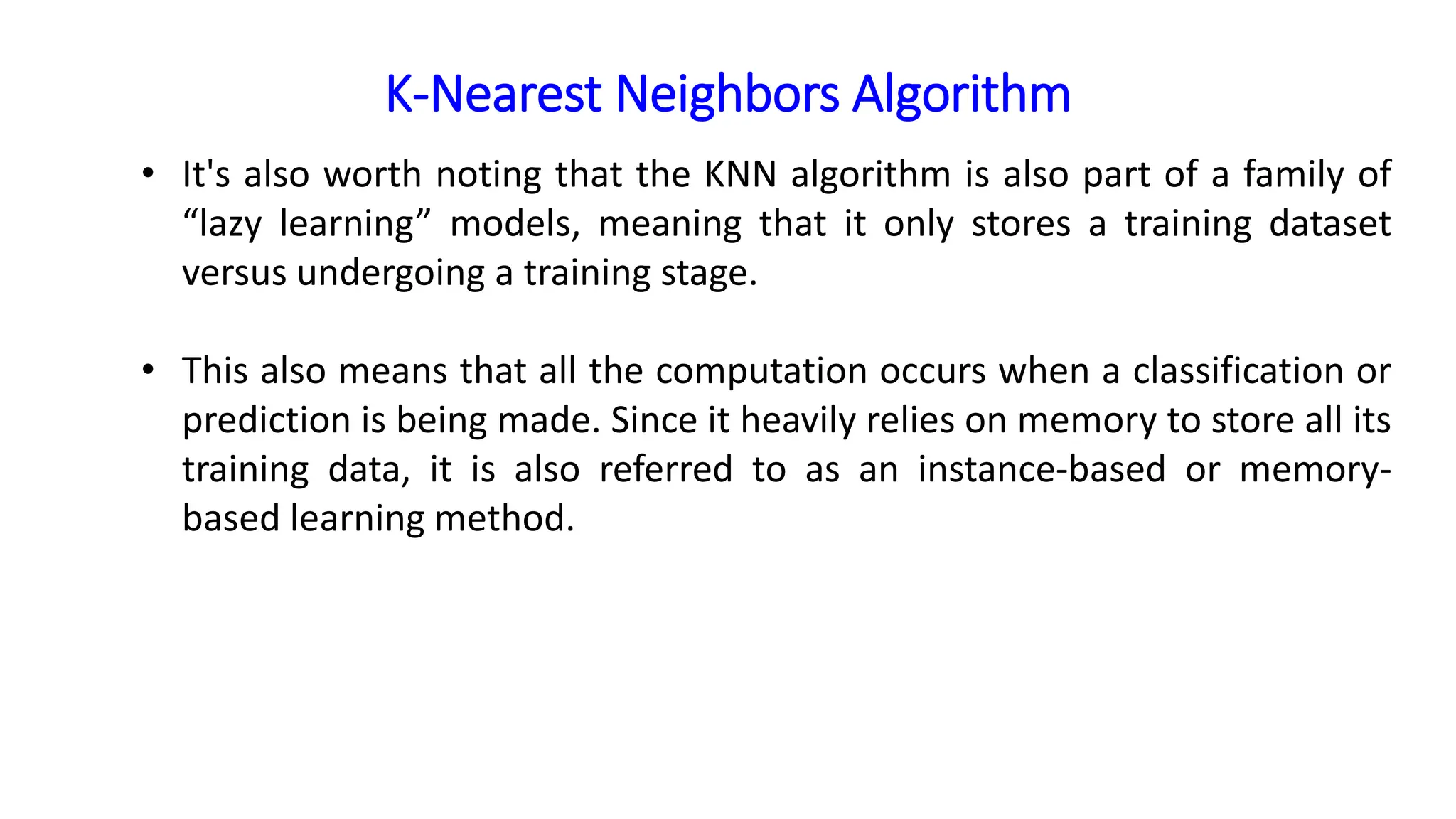 K-Nearest Neighbors Algorithm
• It's also worth noting that the KNN algorithm is also part of a family of
“lazy learning” models, meaning that it only stores a training dataset
versus undergoing a training stage.
• This also means that all the computation occurs when a classification or
prediction is being made. Since it heavily relies on memory to store all its
training data, it is also referred to as an instance-based or memory-
based learning method.
 