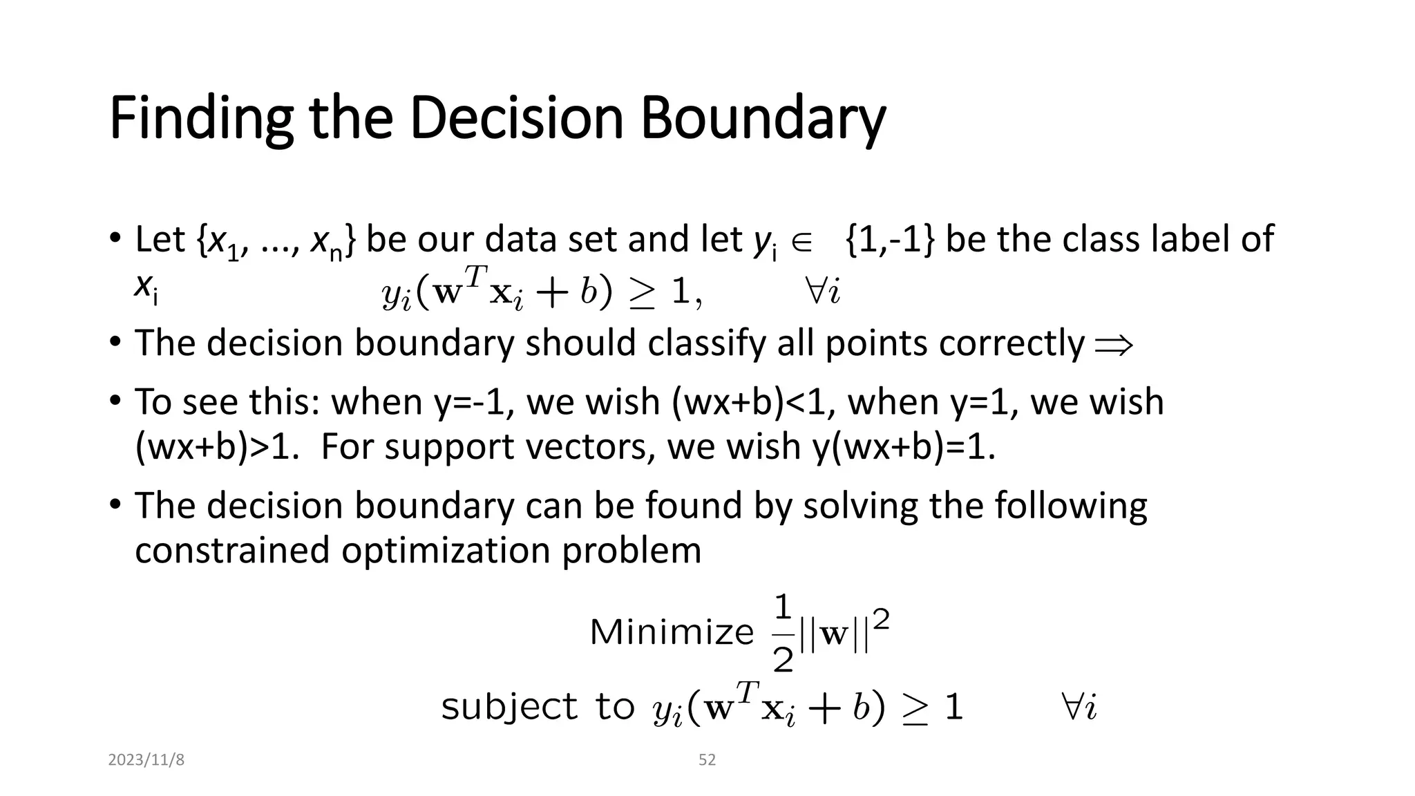 2023/11/8 52
Finding the Decision Boundary
• Let {x1, ..., xn} be our data set and let yi  {1,-1} be the class label of
xi
• The decision boundary should classify all points correctly 
• To see this: when y=-1, we wish (wx+b)<1, when y=1, we wish
(wx+b)>1. For support vectors, we wish y(wx+b)=1.
• The decision boundary can be found by solving the following
constrained optimization problem
 