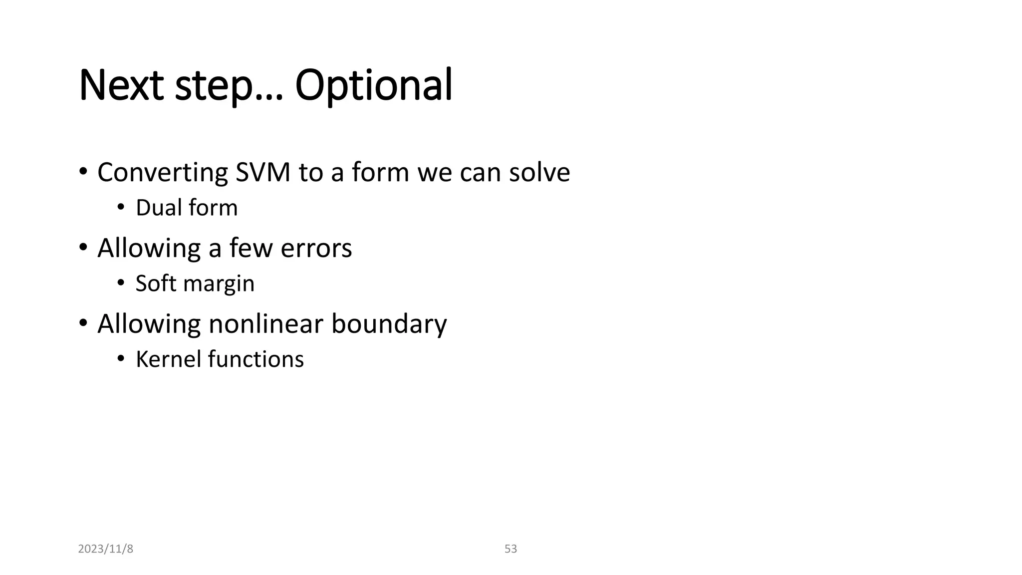 2023/11/8 53
Next step… Optional
• Converting SVM to a form we can solve
• Dual form
• Allowing a few errors
• Soft margin
• Allowing nonlinear boundary
• Kernel functions
 