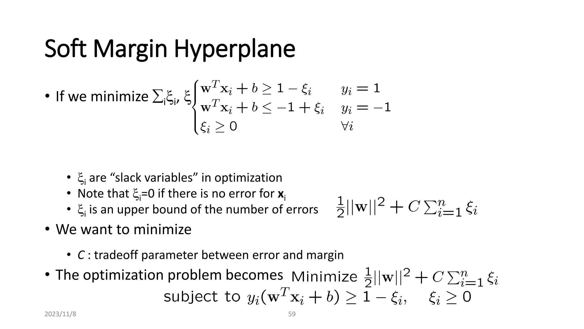 2023/11/8 59
Soft Margin Hyperplane
• If we minimize ixi, xi can be computed by
• xi are “slack variables” in optimization
• Note that xi=0 if there is no error for xi
• xi is an upper bound of the number of errors
• We want to minimize
• C : tradeoff parameter between error and margin
• The optimization problem becomes
 