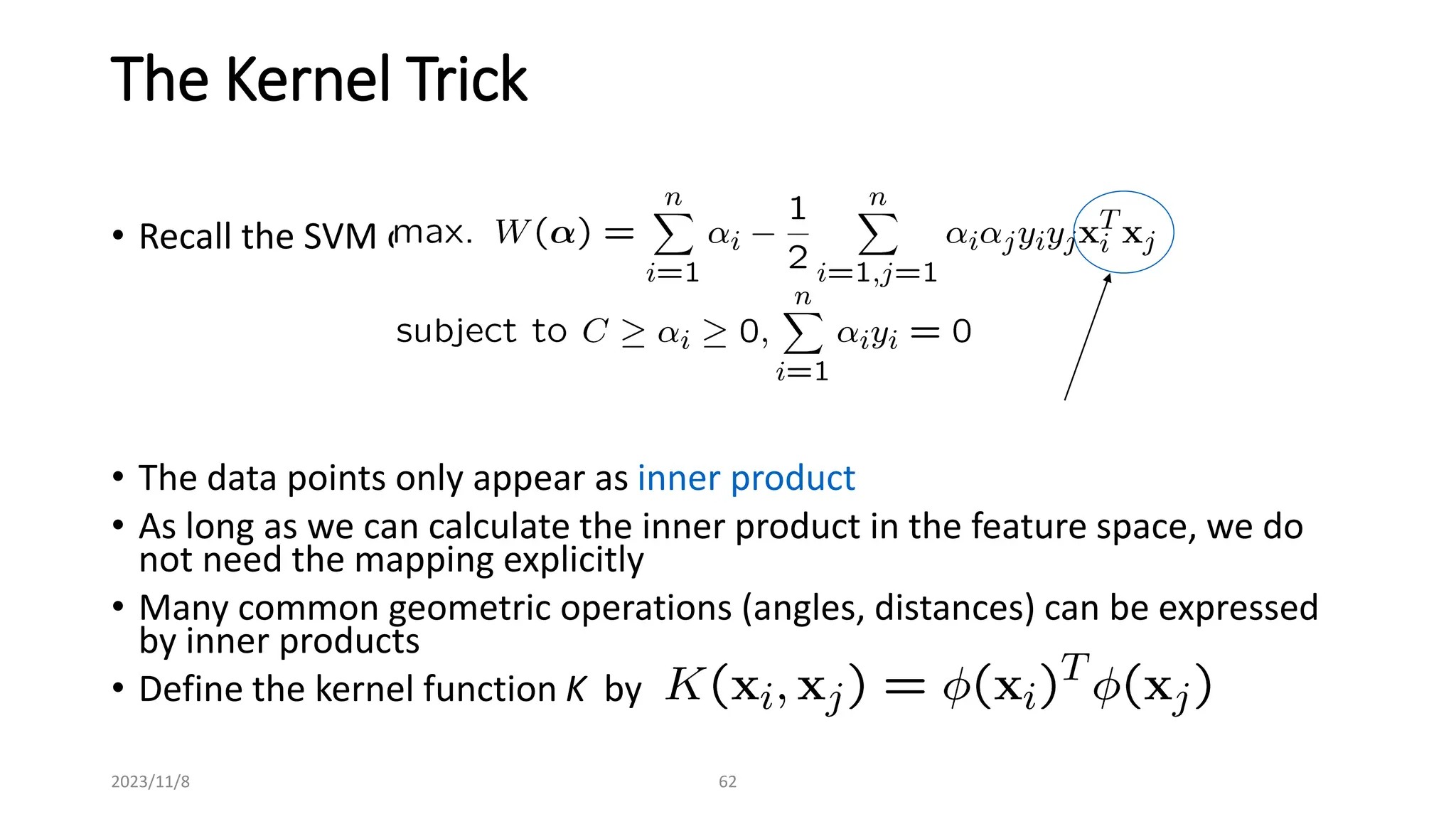 2023/11/8 62
The Kernel Trick
• Recall the SVM optimization problem
• The data points only appear as inner product
• As long as we can calculate the inner product in the feature space, we do
not need the mapping explicitly
• Many common geometric operations (angles, distances) can be expressed
by inner products
• Define the kernel function K by
 