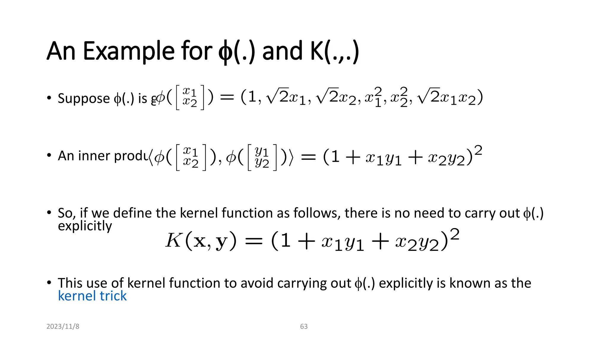 2023/11/8 63
An Example for f(.) and K(.,.)
• Suppose f(.) is given as follows
• An inner product in the feature space is
• So, if we define the kernel function as follows, there is no need to carry out f(.)
explicitly
• This use of kernel function to avoid carrying out f(.) explicitly is known as the
kernel trick
 