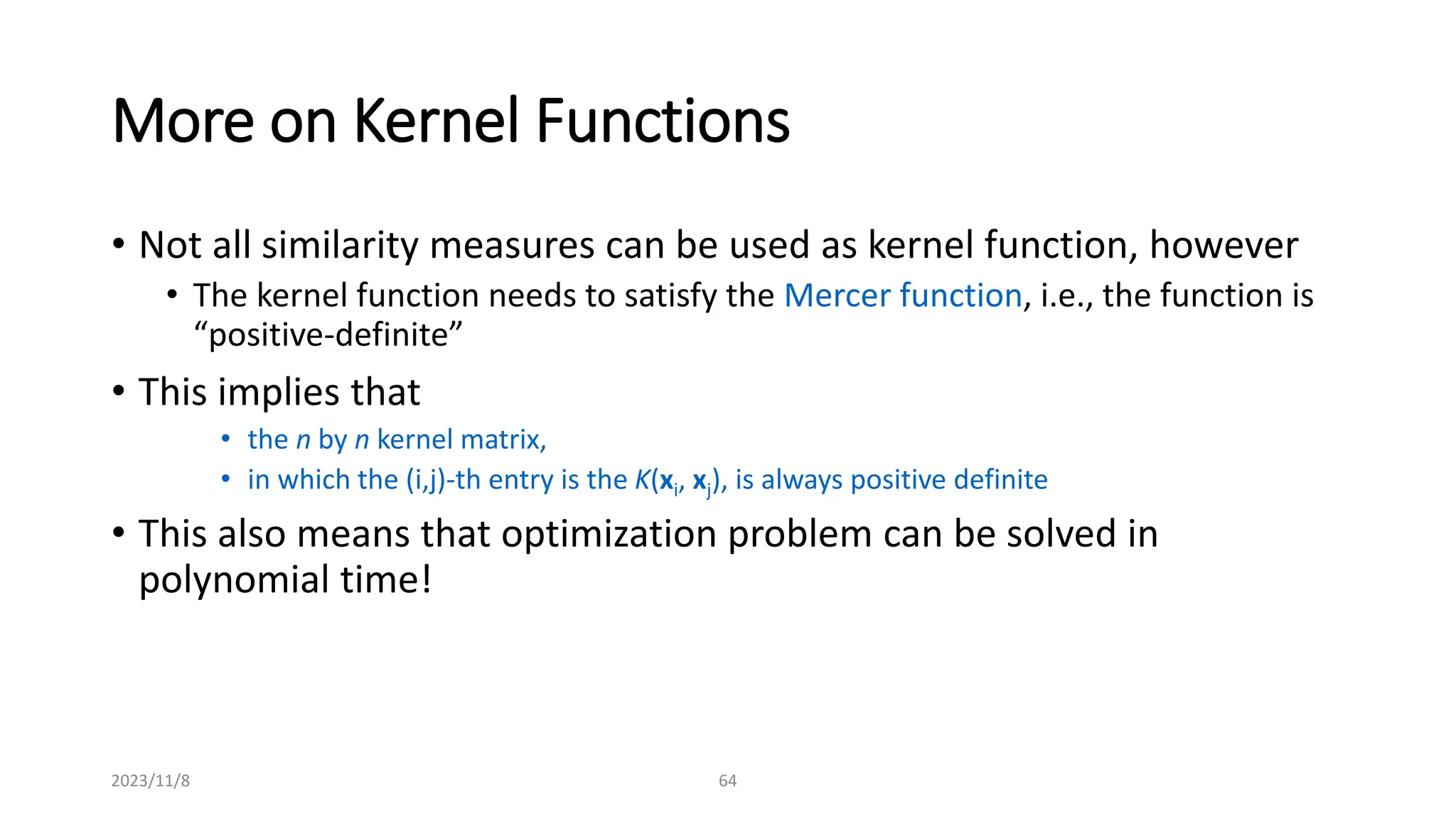 2023/11/8 64
More on Kernel Functions
• Not all similarity measures can be used as kernel function, however
• The kernel function needs to satisfy the Mercer function, i.e., the function is
“positive-definite”
• This implies that
• the n by n kernel matrix,
• in which the (i,j)-th entry is the K(xi, xj), is always positive definite
• This also means that optimization problem can be solved in
polynomial time!
 