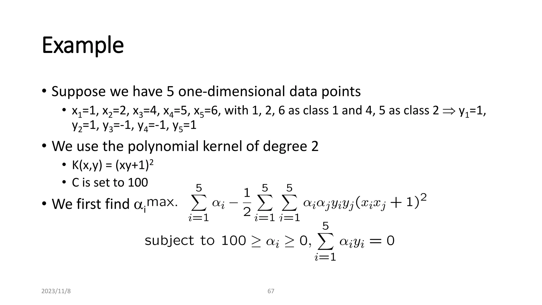 2023/11/8 67
Example
• Suppose we have 5 one-dimensional data points
• x1=1, x2=2, x3=4, x4=5, x5=6, with 1, 2, 6 as class 1 and 4, 5 as class 2  y1=1,
y2=1, y3=-1, y4=-1, y5=1
• We use the polynomial kernel of degree 2
• K(x,y) = (xy+1)2
• C is set to 100
• We first find ai (i=1, …, 5) by
 