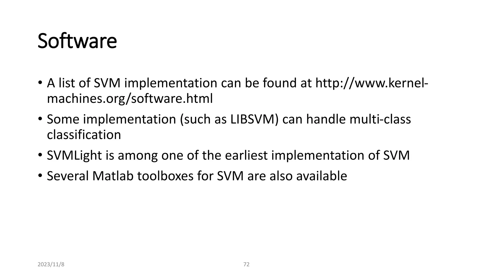 2023/11/8 72
Software
• A list of SVM implementation can be found at http://www.kernel-
machines.org/software.html
• Some implementation (such as LIBSVM) can handle multi-class
classification
• SVMLight is among one of the earliest implementation of SVM
• Several Matlab toolboxes for SVM are also available
 