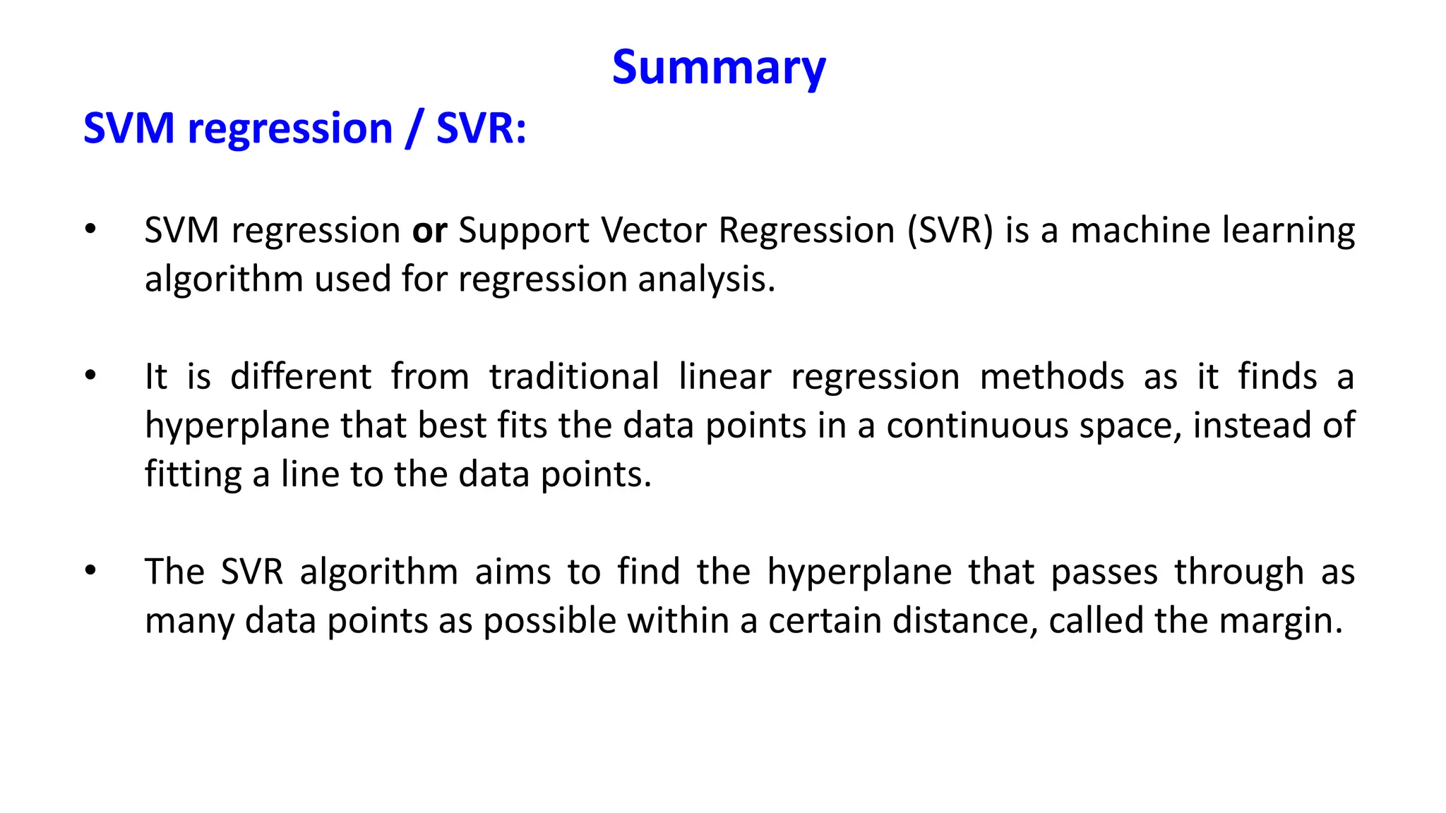 Summary
SVM regression / SVR:
• SVM regression or Support Vector Regression (SVR) is a machine learning
algorithm used for regression analysis.
• It is different from traditional linear regression methods as it finds a
hyperplane that best fits the data points in a continuous space, instead of
fitting a line to the data points.
• The SVR algorithm aims to find the hyperplane that passes through as
many data points as possible within a certain distance, called the margin.
 