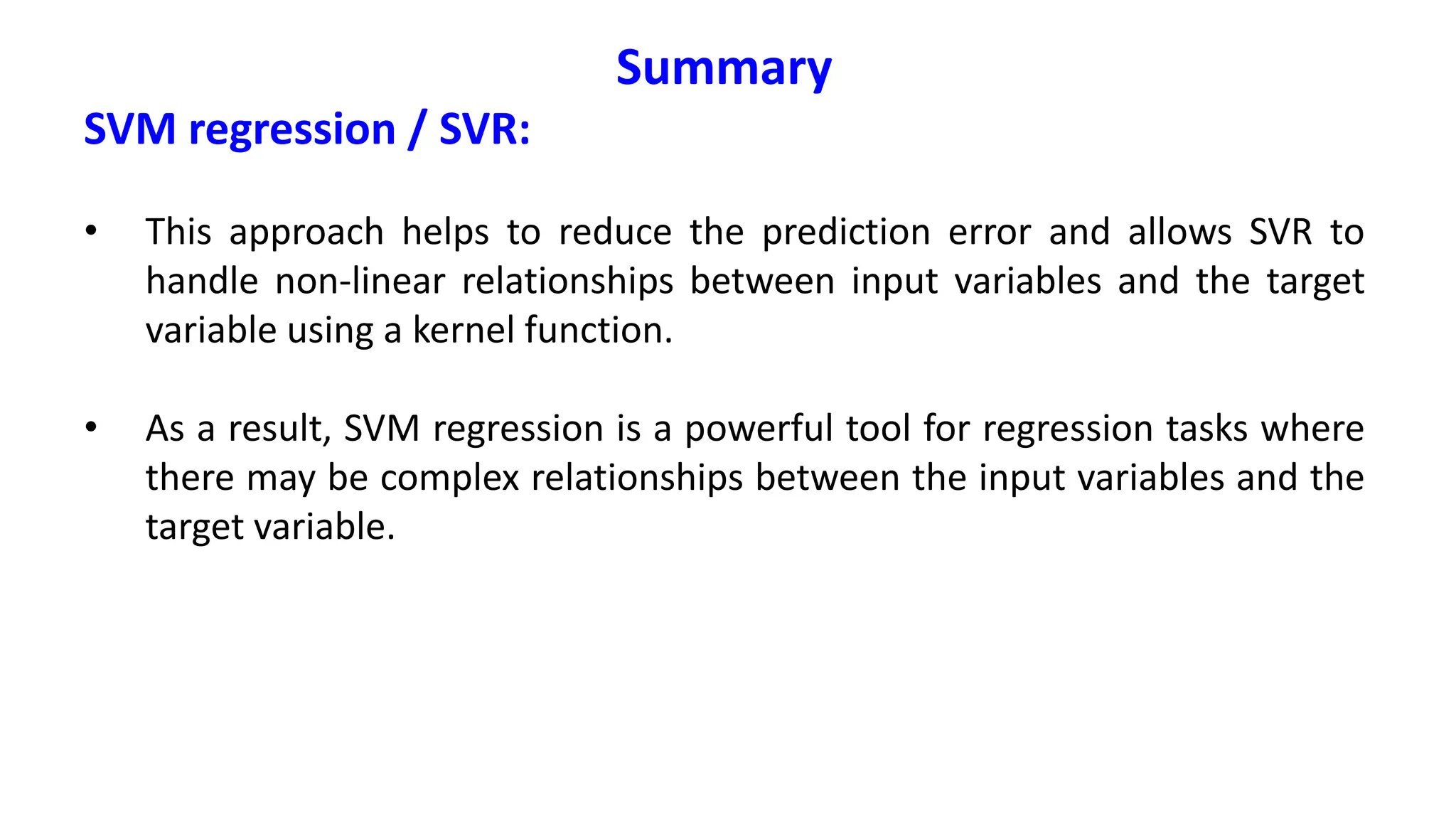 Summary
SVM regression / SVR:
• This approach helps to reduce the prediction error and allows SVR to
handle non-linear relationships between input variables and the target
variable using a kernel function.
• As a result, SVM regression is a powerful tool for regression tasks where
there may be complex relationships between the input variables and the
target variable.
 