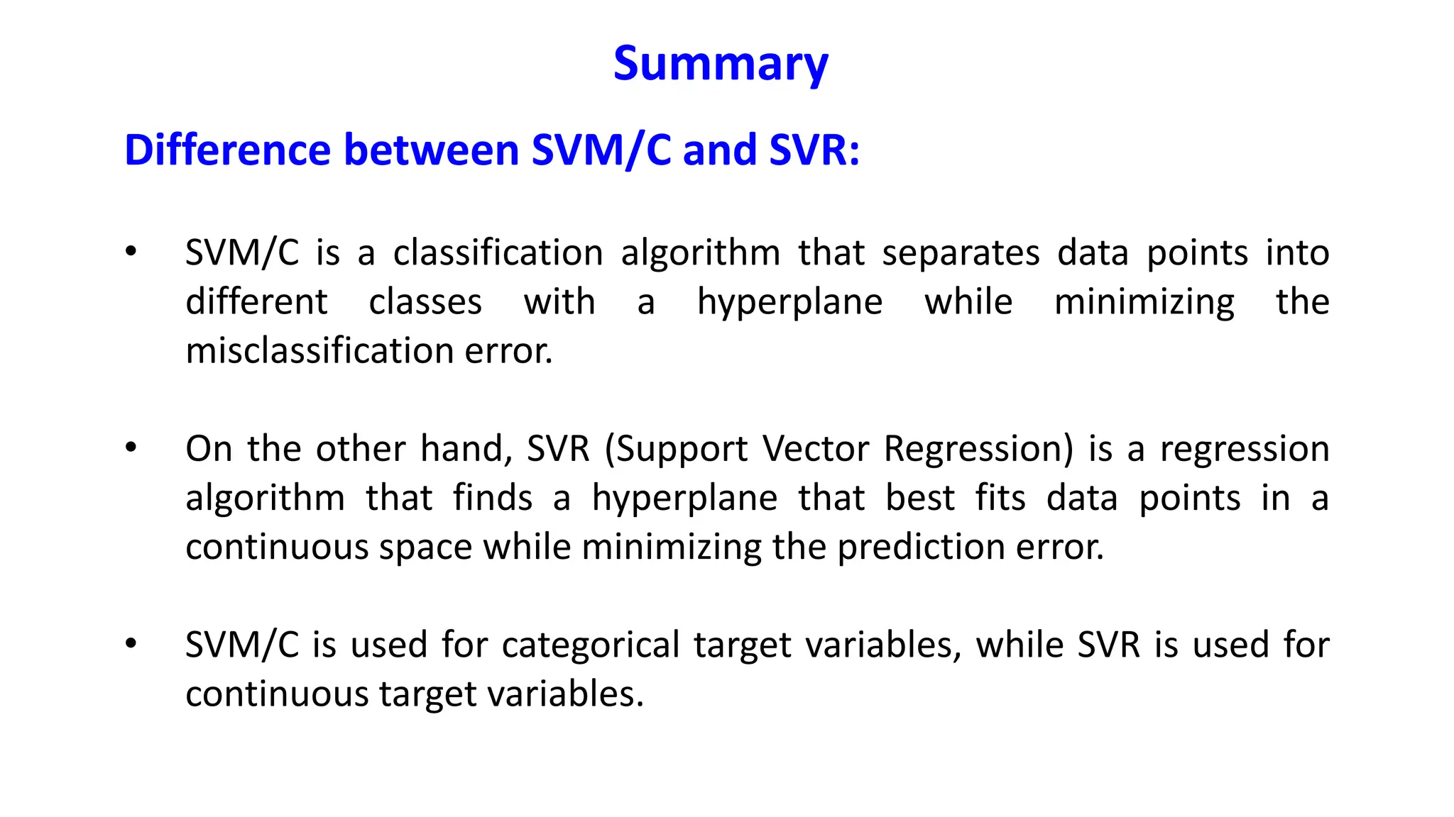 Difference between SVM/C and SVR:
• SVM/C is a classification algorithm that separates data points into
different classes with a hyperplane while minimizing the
misclassification error.
• On the other hand, SVR (Support Vector Regression) is a regression
algorithm that finds a hyperplane that best fits data points in a
continuous space while minimizing the prediction error.
• SVM/C is used for categorical target variables, while SVR is used for
continuous target variables.
Summary
 