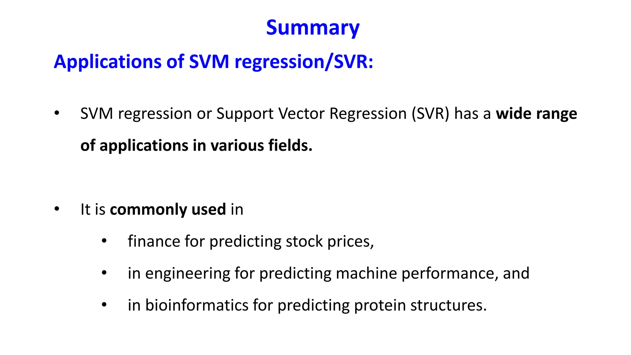 Applications of SVM regression/SVR:
• SVM regression or Support Vector Regression (SVR) has a wide range
of applications in various fields.
• It is commonly used in
• finance for predicting stock prices,
• in engineering for predicting machine performance, and
• in bioinformatics for predicting protein structures.
Summary
 
