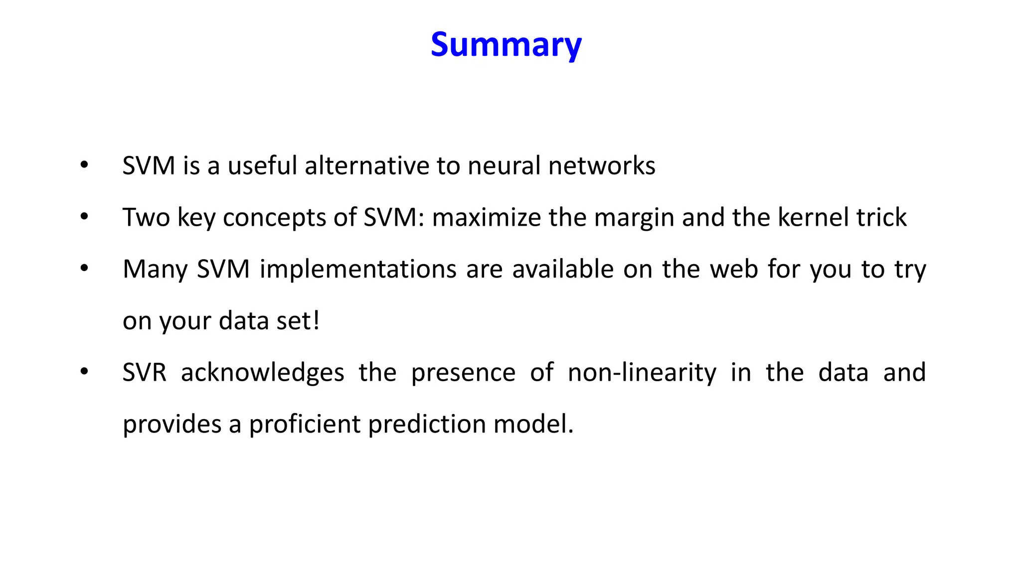 • SVM is a useful alternative to neural networks
• Two key concepts of SVM: maximize the margin and the kernel trick
• Many SVM implementations are available on the web for you to try
on your data set!
• SVR acknowledges the presence of non-linearity in the data and
provides a proficient prediction model.
Summary
 
