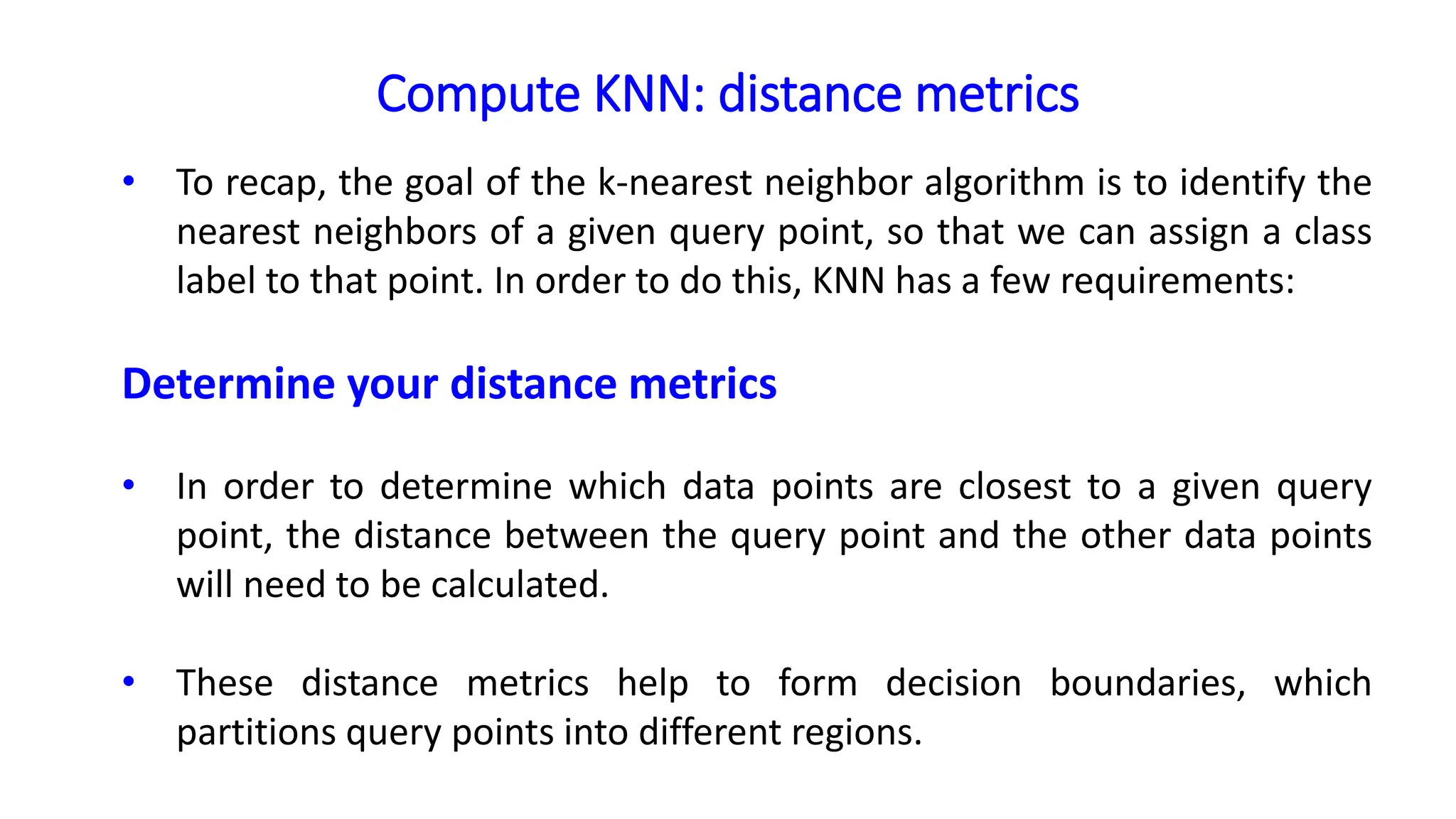 Compute KNN: distance metrics
• To recap, the goal of the k-nearest neighbor algorithm is to identify the
nearest neighbors of a given query point, so that we can assign a class
label to that point. In order to do this, KNN has a few requirements:
Determine your distance metrics
• In order to determine which data points are closest to a given query
point, the distance between the query point and the other data points
will need to be calculated.
• These distance metrics help to form decision boundaries, which
partitions query points into different regions.
 