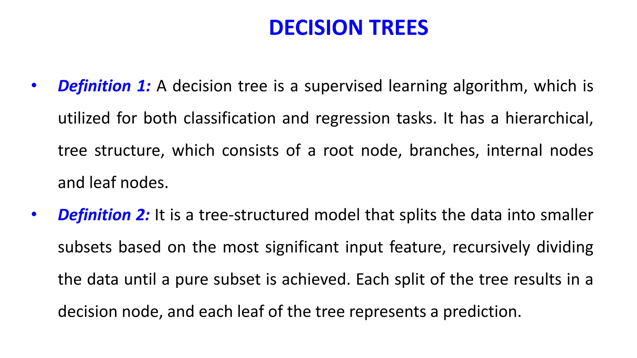 • Definition 1: A decision tree is a supervised learning algorithm, which is
utilized for both classification and regression tasks. It has a hierarchical,
tree structure, which consists of a root node, branches, internal nodes
and leaf nodes.
• Definition 2: It is a tree-structured model that splits the data into smaller
subsets based on the most significant input feature, recursively dividing
the data until a pure subset is achieved. Each split of the tree results in a
decision node, and each leaf of the tree represents a prediction.
DECISION TREES
 