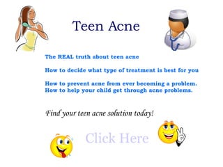 Teen Acne The REAL truth about teen acne How to decide what type of treatment is best for you   How to prevent acne from ever becoming a problem.   How to help your child get through acne problems.   Find your teen acne solution today! Click Here 