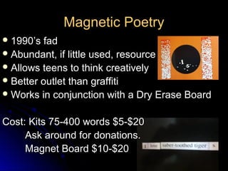 Magnetic Poetry
 1990’s  fad
 Abundant, if little used, resource
 Allows teens to think creatively
 Better outlet than graffiti
 Works in conjunction with a Dry Erase Board


Cost: Kits 75-400 words $5-$20
     Ask around for donations.
     Magnet Board $10-$20
 