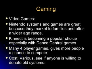 Gaming
 Video Games:
 Nintendo systems and games are great
  because they market to families and offer
  a wider age range.
 Kinnect is becoming a popular choice
  especially with Dance Central games
 Many 4 player games, gives more people
  a chance to compete
 Cost: Various, see if anyone is willing to
  donate old systems.
 