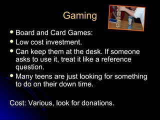 Gaming
 Board  and Card Games:
 Low cost investment.
 Can keep them at the desk. If someone
  asks to use it, treat it like a reference
  question.
 Many teens are just looking for something
  to do on their down time.

Cost: Various, look for donations.
 