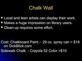 Chalk Wall
 Localand teen artists can display their work.
 Makes a huge impression on library users.
 Clean-up requires some effort.




Cost: Chalkboard Paint - 29 oz. spray can = $18
  on DickBlick.com
Sidewalk Chalk - Crayola 52 Color >$10
 
