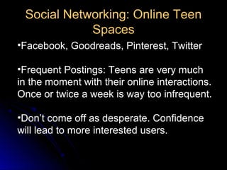 Social Networking: Online Teen
            Spaces
•Facebook, Goodreads, Pinterest, Twitter

•Frequent Postings: Teens are very much
in the moment with their online interactions.
Once or twice a week is way too infrequent.

•Don’t come off as desperate. Confidence
will lead to more interested users.
 
