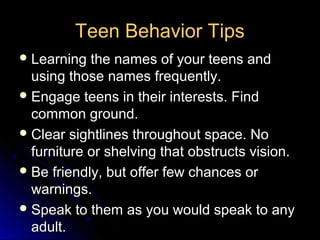 Teen Behavior Tips
 Learning  the names of your teens and
  using those names frequently.
 Engage teens in their interests. Find
  common ground.
 Clear sightlines throughout space. No
  furniture or shelving that obstructs vision.
 Be friendly, but offer few chances or
  warnings.
 Speak to them as you would speak to any
  adult.
 