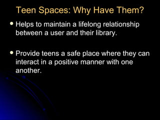 Teen Spaces: Why Have Them?
 Helps
      to maintain a lifelong relationship
 between a user and their library.

 Provide teens a safe place where they can
 interact in a positive manner with one
 another.
 