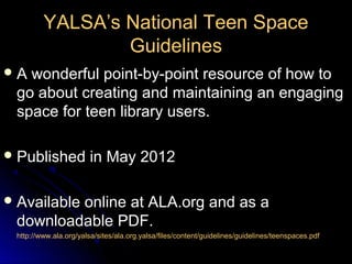 YALSA’s National Teen Space
                 Guidelines
A wonderful point-by-point resource of how to
 go about creating and maintaining an engaging
 space for teen library users.

 Published            in May 2012

 Available
         online at ALA.org and as a
 downloadable PDF.
 http://www.ala.org/yalsa/sites/ala.org.yalsa/files/content/guidelines/guidelines/teenspaces.pdf
 