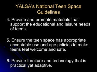 YALSA’s National Teen Space
            Guidelines
4. Provide and promote materials that
  support the educational and leisure needs
  of teens

5. Ensure the teen space has appropriate
  acceptable use and age policies to make
  teens feel welcome and safe.

6. Provide furniture and technology that is
  practical yet adaptive.
 