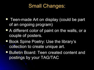 Small Changes:

  Teen-made Art on display (could be part
  of an ongoing program)
 A different color of paint on the walls, or a
  couple of posters.
 Book Spine Poetry: Use the library’s
  collection to create unique art.
 Bulletin Board: Teen created content and
  postings by your TAG/TAC
 