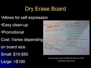 Dry Erase Board
•Allows for self expression
•Easy clean-up
•Promotional
Cost: Varies depending
on board size.
Small: $10-$50
                              From Carnegie Library of Pittsburgh after one of their

Large: >$100                                Bad Movie Friday events
 