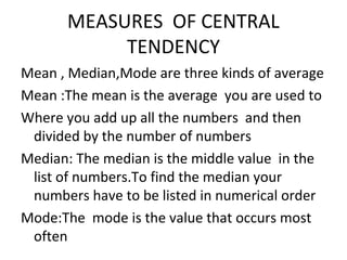 MEASURES OF CENTRAL
TENDENCY
Mean , Median,Mode are three kinds of average
Mean :The mean is the average you are used to
Where you add up all the numbers and then
divided by the number of numbers
Median: The median is the middle value in the
list of numbers.To find the median your
numbers have to be listed in numerical order
Mode:The mode is the value that occurs most
often
 