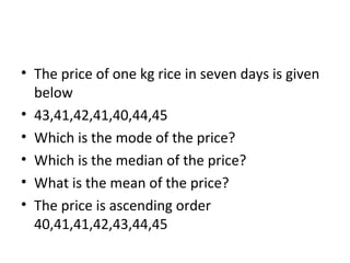 • The price of one kg rice in seven days is given
below
• 43,41,42,41,40,44,45
• Which is the mode of the price?
• Which is the median of the price?
• What is the mean of the price?
• The price is ascending order
40,41,41,42,43,44,45
 