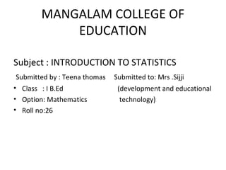 MANGALAM COLLEGE OF
EDUCATION
Subject : INTRODUCTION TO STATISTICS
Submitted by : Teena thomas Submitted to: Mrs .Sijji
• Class : I B.Ed (development and educational
• Option: Mathematics technology)
• Roll no:26
 