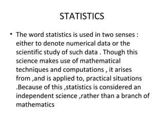 STATISTICS
• The word statistics is used in two senses :
either to denote numerical data or the
scientific study of such data . Though this
science makes use of mathematical
techniques and computations , it arises
from ,and is applied to, practical situations
.Because of this ,statistics is considered an
independent science ,rather than a branch of
mathematics
 