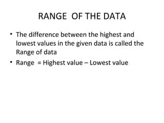 RANGE OF THE DATA
• The difference between the highest and
lowest values in the given data is called the
Range of data
• Range = Highest value – Lowest value
 