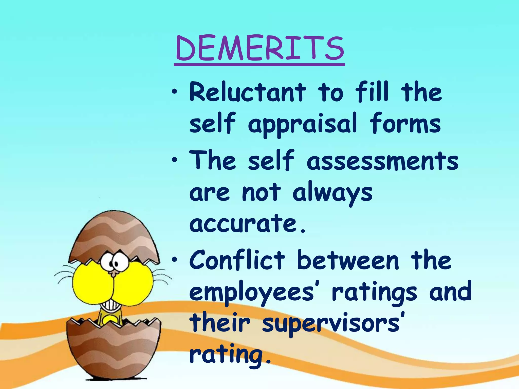 DEMERITS
• Reluctant to fill the
self appraisal forms
• The self assessments
are not always
accurate.
• Conflict between the
employees’ ratings and
their supervisors’
rating.
 