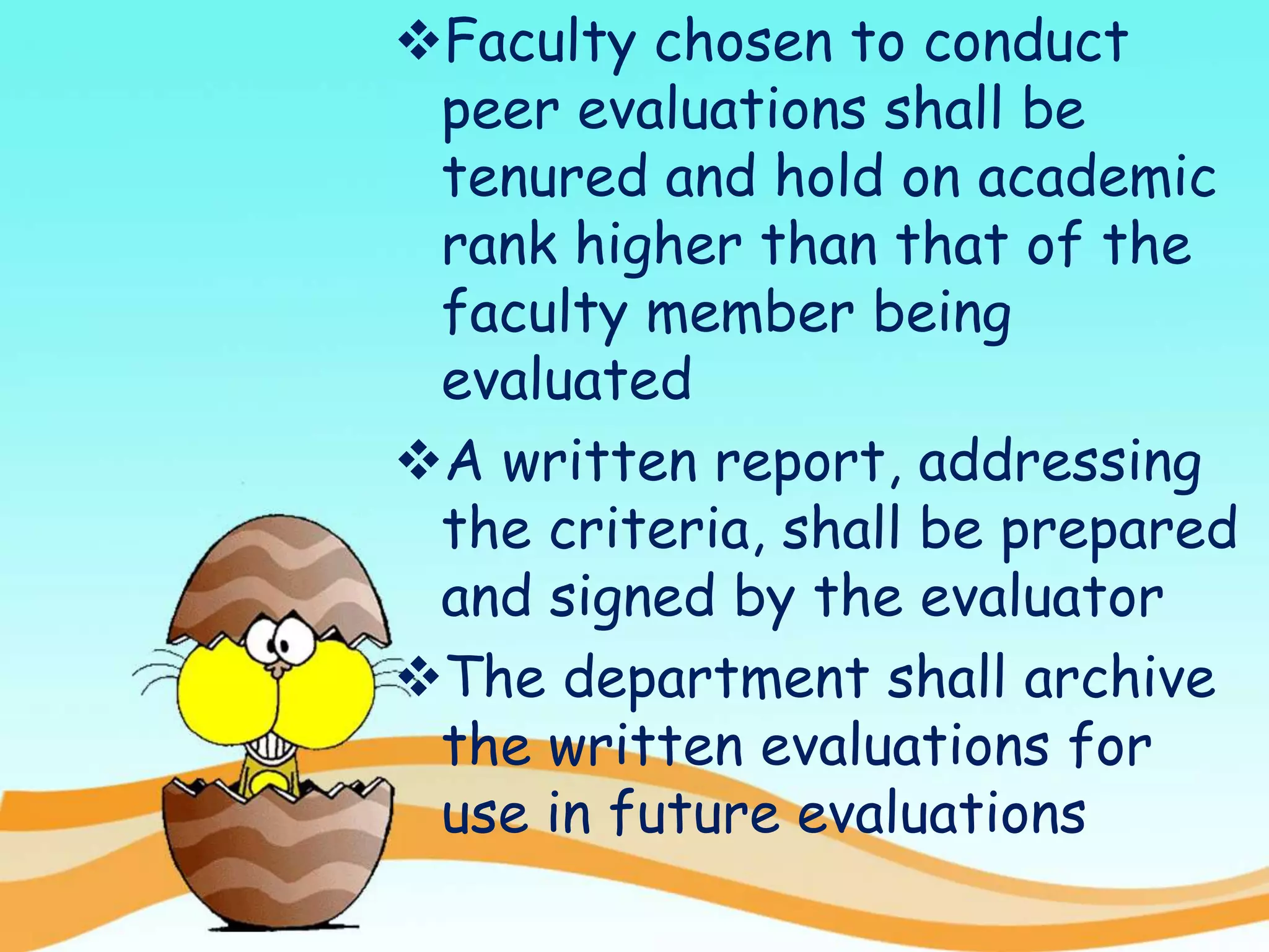 Faculty chosen to conduct
peer evaluations shall be
tenured and hold on academic
rank higher than that of the
faculty member being
evaluated
A written report, addressing
the criteria, shall be prepared
and signed by the evaluator
The department shall archive
the written evaluations for
use in future evaluations
 