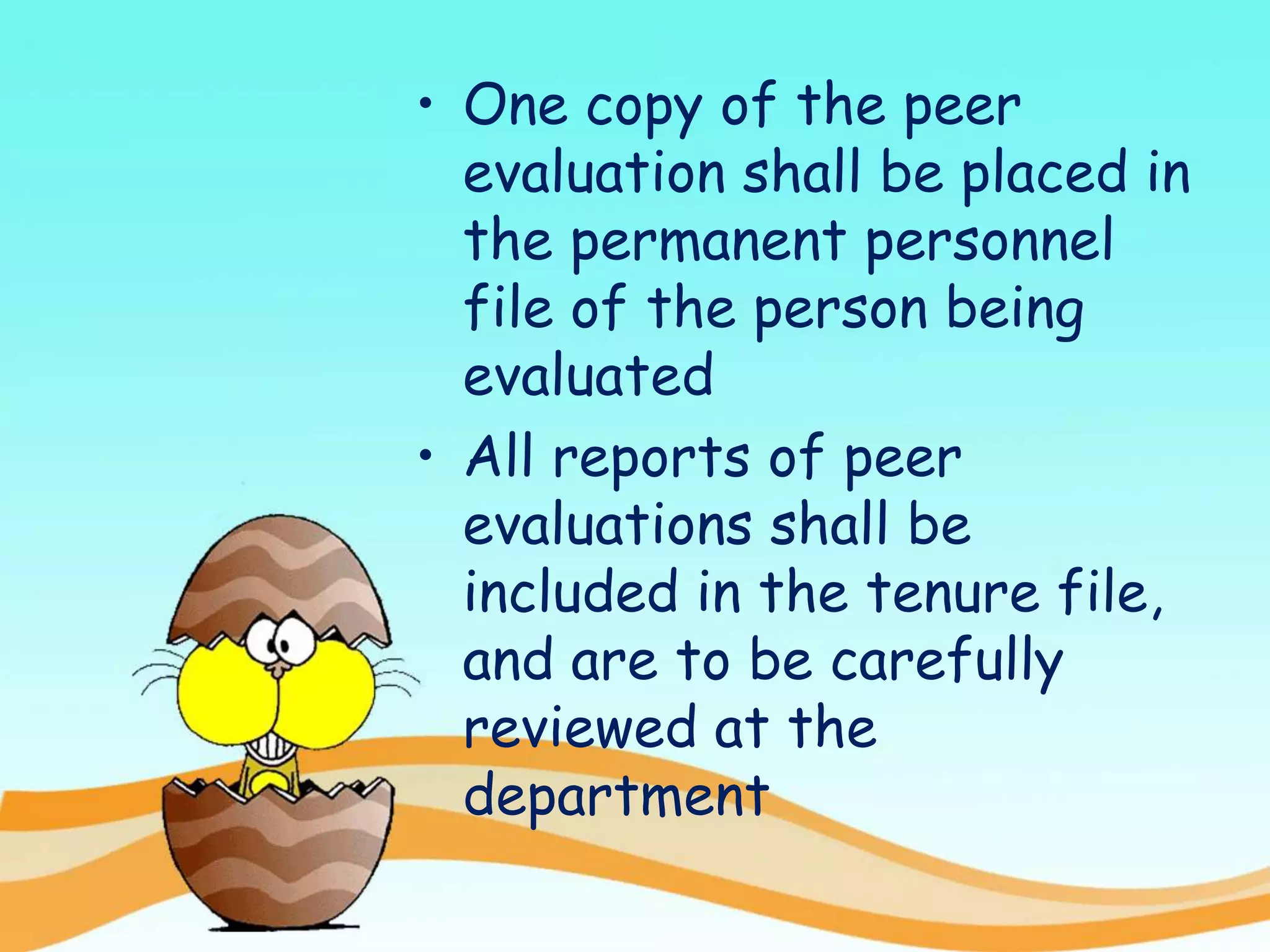 • One copy of the peer
evaluation shall be placed in
the permanent personnel
file of the person being
evaluated
• All reports of peer
evaluations shall be
included in the tenure file,
and are to be carefully
reviewed at the
department
 