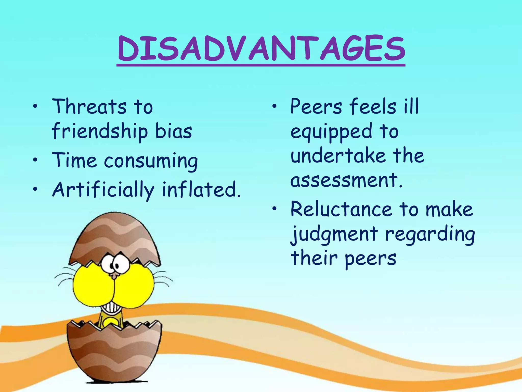 DISADVANTAGES
• Threats to
friendship bias
• Time consuming
• Artificially inflated.
• Peers feels ill
equipped to
undertake the
assessment.
• Reluctance to make
judgment regarding
their peers
 