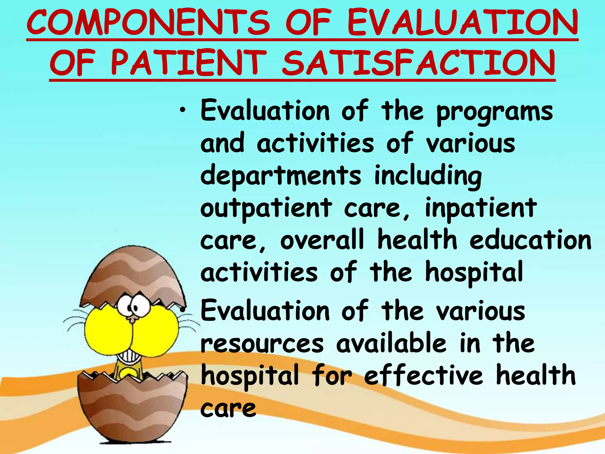 COMPONENTS OF EVALUATION
OF PATIENT SATISFACTION
• Evaluation of the programs
and activities of various
departments including
outpatient care, inpatient
care, overall health education
activities of the hospital
• Evaluation of the various
resources available in the
hospital for effective health
care
 