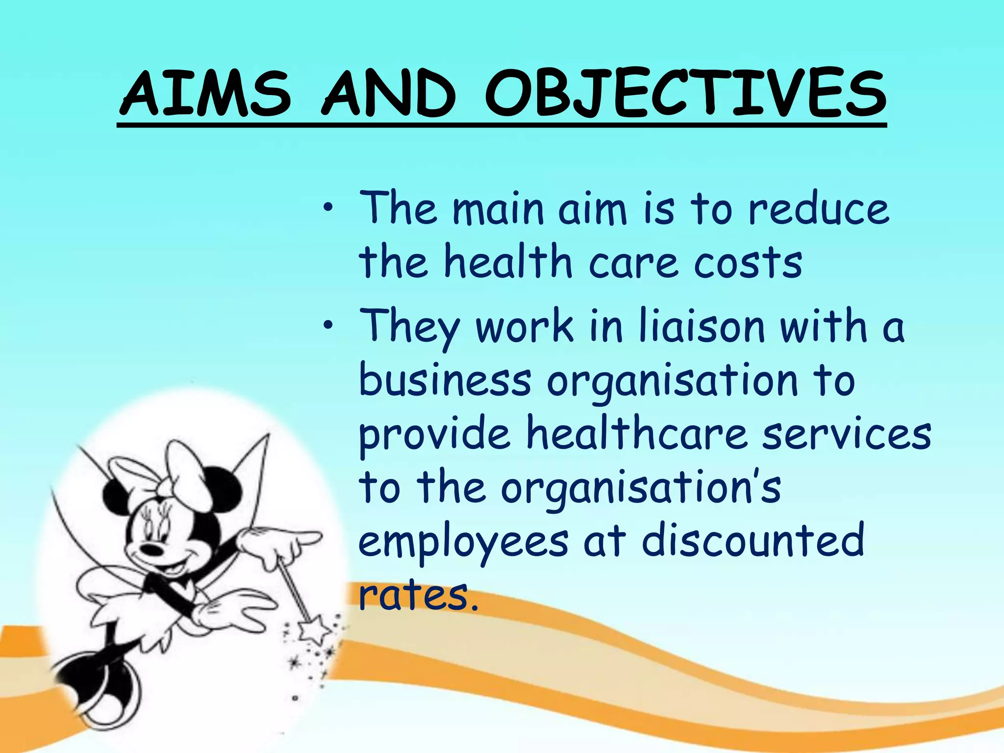 AIMS AND OBJECTIVES
• The main aim is to reduce
the health care costs
• They work in liaison with a
business organisation to
provide healthcare services
to the organisation’s
employees at discounted
rates.
 