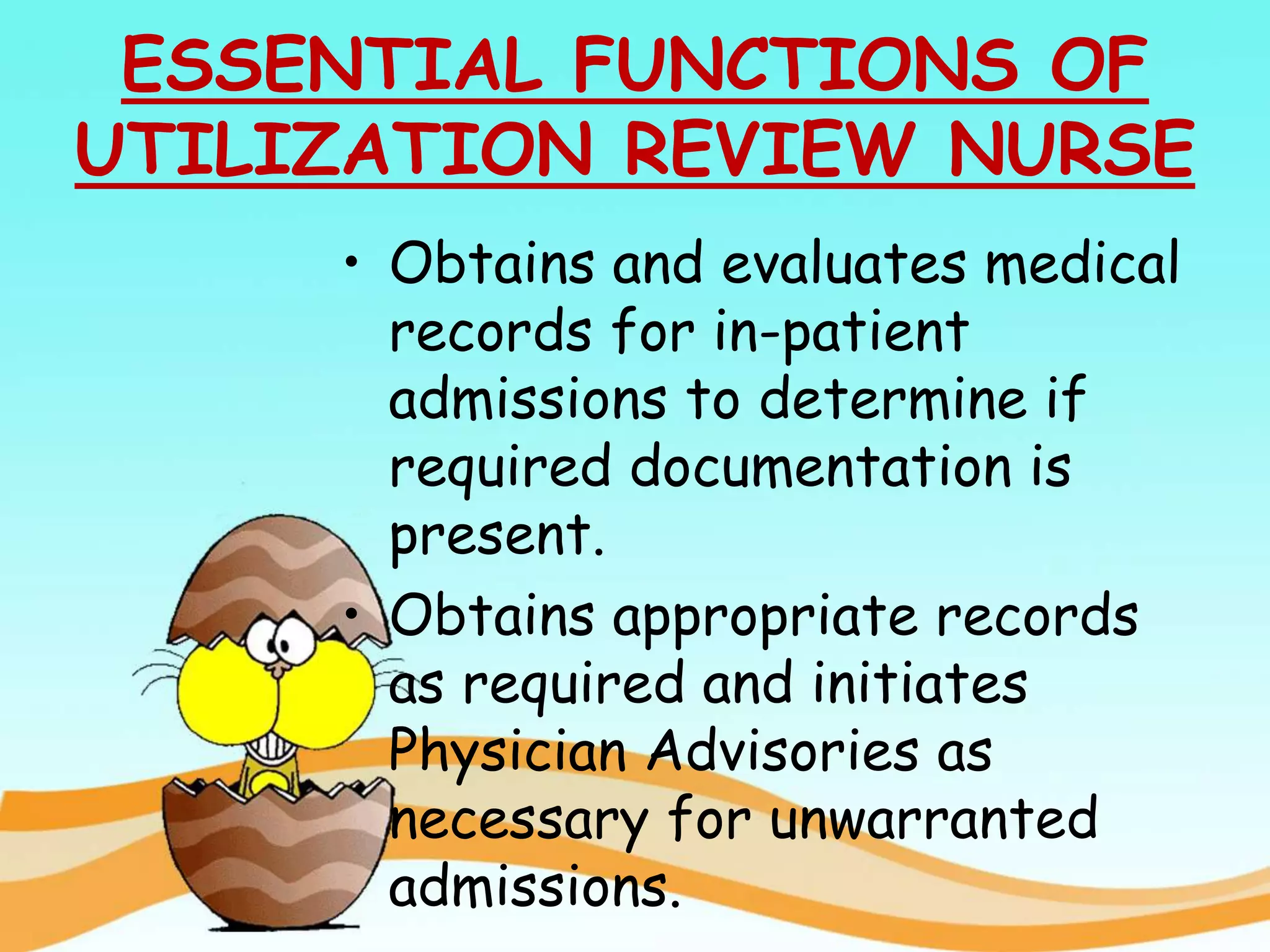 ESSENTIAL FUNCTIONS OF
UTILIZATION REVIEW NURSE
• Obtains and evaluates medical
records for in-patient
admissions to determine if
required documentation is
present.
• Obtains appropriate records
as required and initiates
Physician Advisories as
necessary for unwarranted
admissions.
 