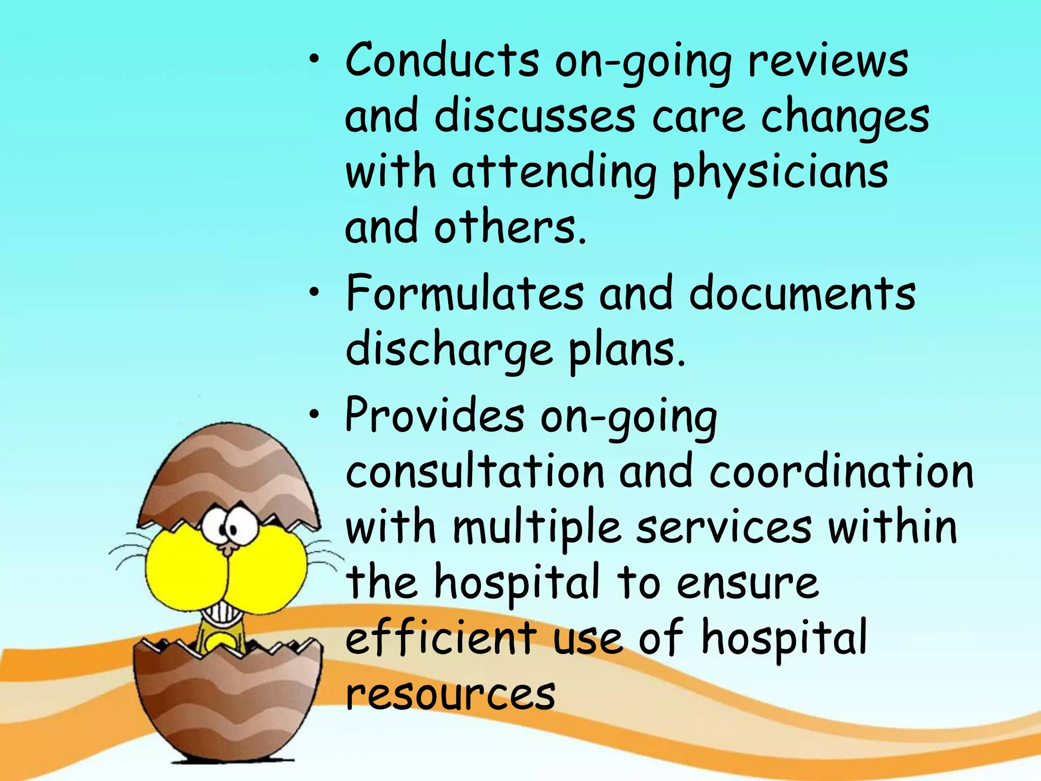 • Conducts on-going reviews
and discusses care changes
with attending physicians
and others.
• Formulates and documents
discharge plans.
• Provides on-going
consultation and coordination
with multiple services within
the hospital to ensure
efficient use of hospital
resources
 